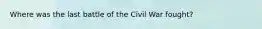 Where was the last battle of the Civil War fought?