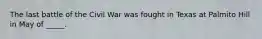 The last battle of the Civil War was fought in Texas at Palmito Hill in May of _____.