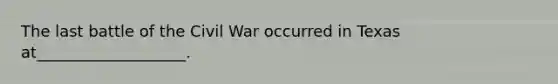 The last battle of the Civil War occurred in Texas at___________________.