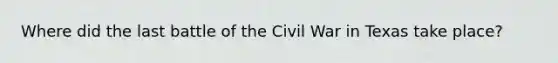 Where did the last battle of the Civil War in Texas take place?
