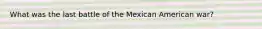 What was the last battle of the Mexican American war?