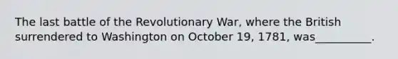 The last battle of the Revolutionary War, where the British surrendered to Washington on October 19, 1781, was__________.