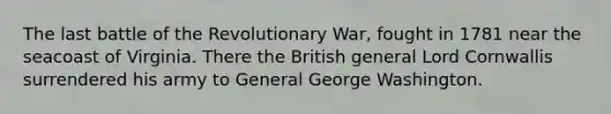 The last battle of the Revolutionary War, fought in 1781 near the seacoast of Virginia. There the British general Lord Cornwallis surrendered his army to General George Washington.