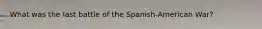 What was the last battle of the Spanish-American War?