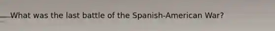 What was the last battle of the Spanish-American War?