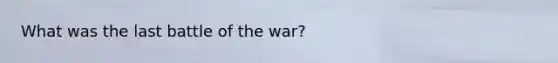 What was the last battle of the war?