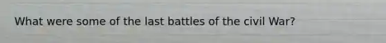 What were some of the last battles of the civil War?