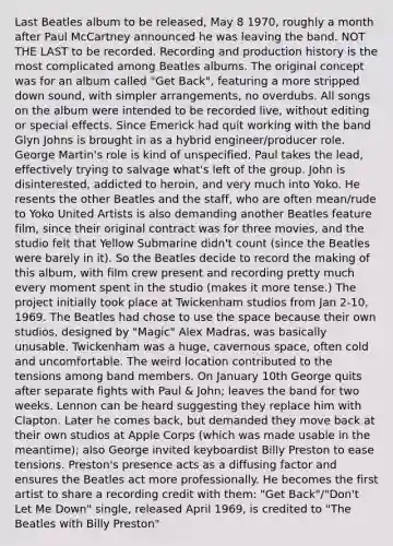 Last Beatles album to be released, May 8 1970, roughly a month after Paul McCartney announced he was leaving the band. NOT THE LAST to be recorded. Recording and production history is the most complicated among Beatles albums. The original concept was for an album called "Get Back", featuring a more stripped down sound, with simpler arrangements, no overdubs. All songs on the album were intended to be recorded live, without editing or special effects. Since Emerick had quit working with the band Glyn Johns is brought in as a hybrid engineer/producer role. George Martin's role is kind of unspecified. Paul takes the lead, effectively trying to salvage what's left of the group. John is disinterested, addicted to heroin, and very much into Yoko. He resents the other Beatles and the staff, who are often mean/rude to Yoko United Artists is also demanding another Beatles feature film, since their original contract was for three movies, and the studio felt that Yellow Submarine didn't count (since the Beatles were barely in it). So the Beatles decide to record the making of this album, with film crew present and recording pretty much every moment spent in the studio (makes it more tense.) The project initially took place at Twickenham studios from Jan 2-10, 1969. The Beatles had chose to use the space because their own studios, designed by "Magic" Alex Madras, was basically unusable. Twickenham was a huge, cavernous space, often cold and uncomfortable. The weird location contributed to the tensions among band members. On January 10th George quits after separate fights with Paul & John; leaves the band for two weeks. Lennon can be heard suggesting they replace him with Clapton. Later he comes back, but demanded they move back at their own studios at Apple Corps (which was made usable in the meantime); also George invited keyboardist Billy Preston to ease tensions. Preston's presence acts as a diffusing factor and ensures the Beatles act more professionally. He becomes the first artist to share a recording credit with them: "Get Back"/"Don't Let Me Down" single, released April 1969, is credited to "The Beatles with Billy Preston"