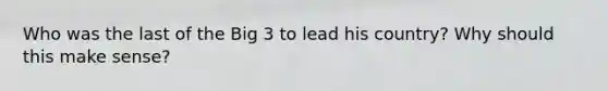 Who was the last of the Big 3 to lead his country? Why should this make sense?