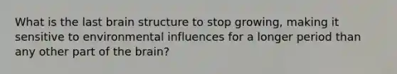 What is the last brain structure to stop growing, making it sensitive to environmental influences for a longer period than any other part of the brain?