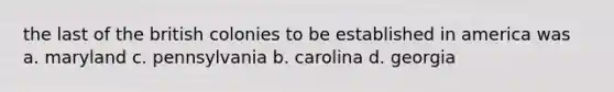 the last of the british colonies to be established in america was a. maryland c. pennsylvania b. carolina d. georgia