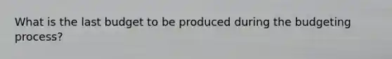 What is the last budget to be produced during the budgeting process?