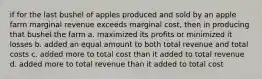 if for the last bushel of apples produced and sold by an apple farm marginal revenue exceeds marginal cost, then in producing that bushel the farm a. maximized its profits or minimized it losses b. added an equal amount to both total revenue and total costs c. added more to total cost than it added to total revenue d. added more to total revenue than it added to total cost