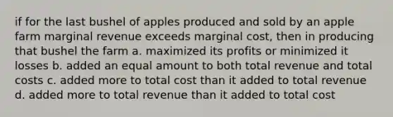 if for the last bushel of apples produced and sold by an apple farm marginal revenue exceeds <a href='https://www.questionai.com/knowledge/k8jPqJqxj8-marginal-cost' class='anchor-knowledge'>marginal cost</a>, then in producing that bushel the farm a. maximized its profits or minimized it losses b. added an equal amount to both total revenue and total costs c. added more to total cost than it added to total revenue d. added more to total revenue than it added to total cost