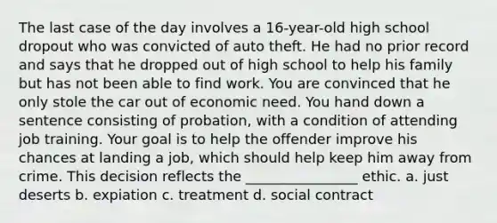 The last case of the day involves a 16-year-old high school dropout who was convicted of auto theft. He had no prior record and says that he dropped out of high school to help his family but has not been able to find work. You are convinced that he only stole the car out of economic need. You hand down a sentence consisting of probation, with a condition of attending job training. Your goal is to help the offender improve his chances at landing a job, which should help keep him away from crime. This decision reflects the ________________ ethic. a. just deserts b. expiation c. treatment d. social contract