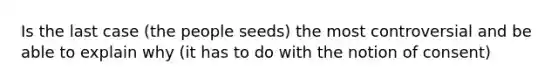 Is the last case (the people seeds) the most controversial and be able to explain why (it has to do with the notion of consent)