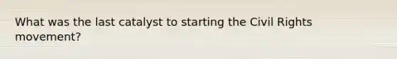 What was the last catalyst to starting the Civil Rights movement?