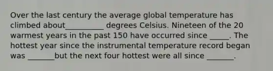 Over the last century the average global temperature has climbed about__________ degrees Celsius. Nineteen of the 20 warmest years in the past 150 have occurred since _____. The hottest year since the instrumental temperature record began was _______but the next four hottest were all since _______.