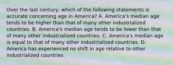 Over the last century, which of the following statements is accurate concerning age in America? A. America's median age tends to be higher than that of many other industrialized countries. B. America's median age tends to be lower than that of many other industrialized countries. C. America's median age is equal to that of many other industrialized countries. D. America has experienced no shift in age relative to other industrialized countries.