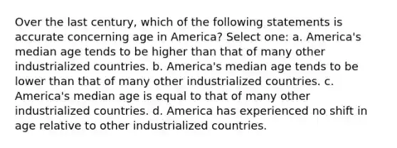 Over the last century, which of the following statements is accurate concerning age in America? Select one: a. America's median age tends to be higher than that of many other industrialized countries. b. America's median age tends to be lower than that of many other industrialized countries. c. America's median age is equal to that of many other industrialized countries. d. America has experienced no shift in age relative to other industrialized countries.