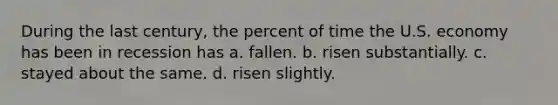 During the last century, the percent of time the U.S. economy has been in recession has a. fallen. b. risen substantially. c. stayed about the same. d. risen slightly.