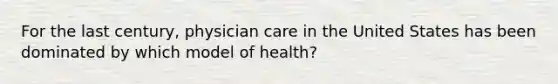 For the last century, physician care in the United States has been dominated by which model of health?