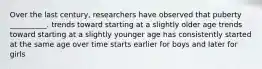 Over the last century, researchers have observed that puberty __________. trends toward starting at a slightly older age trends toward starting at a slightly younger age has consistently started at the same age over time starts earlier for boys and later for girls