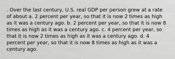 . Over the last century, U.S. real GDP per person grew at a rate of about a. 2 percent per year, so that it is now 2 times as high as it was a century ago. b. 2 percent per year, so that it is now 8 times as high as it was a century ago. c. 4 percent per year, so that it is now 2 times as high as it was a century ago. d. 4 percent per year, so that it is now 8 times as high as it was a century ago.