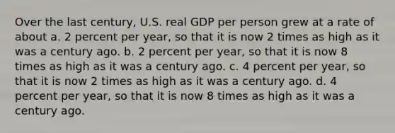 Over the last century, U.S. real GDP per person grew at a rate of about a. 2 percent per year, so that it is now 2 times as high as it was a century ago. b. 2 percent per year, so that it is now 8 times as high as it was a century ago. c. 4 percent per year, so that it is now 2 times as high as it was a century ago. d. 4 percent per year, so that it is now 8 times as high as it was a century ago.