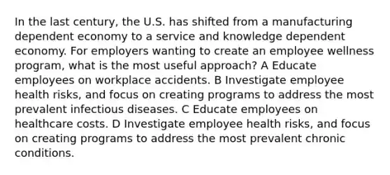 In the last century, the U.S. has shifted from a manufacturing dependent economy to a service and knowledge dependent economy. For employers wanting to create an employee wellness program, what is the most useful approach? A Educate employees on workplace accidents. B Investigate employee health risks, and focus on creating programs to address the most prevalent infectious diseases. C Educate employees on healthcare costs. D Investigate employee health risks, and focus on creating programs to address the most prevalent chronic conditions.