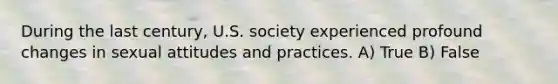 During the last century, U.S. society experienced profound changes in sexual attitudes and practices. A) True B) False