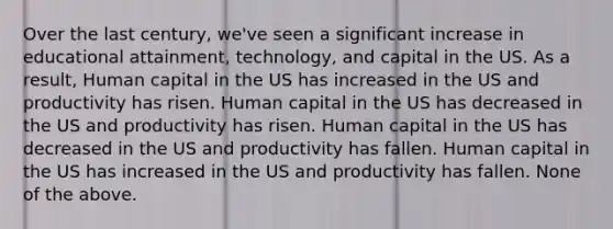 Over the last century, we've seen a significant increase in educational attainment, technology, and capital in the US. As a result, Human capital in the US has increased in the US and productivity has risen. Human capital in the US has decreased in the US and productivity has risen. Human capital in the US has decreased in the US and productivity has fallen. Human capital in the US has increased in the US and productivity has fallen. None of the above.