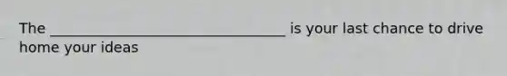 The _________________________________ is your last chance to drive home your ideas