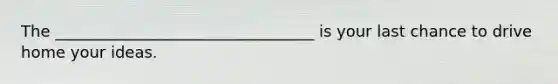 The _________________________________ is your last chance to drive home your ideas.
