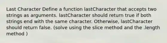 Last Character Define a function lastCharacter that accepts two strings as arguments. lastCharacter should return true if both strings end with the same character. Otherwise, lastCharacter should return false. (solve using the slice method and the .length method )