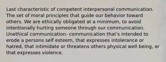 Last characteristic of competent interpersonal communication. The set of moral principles that guide our behavior toward others. We are ethically obligated at a minimum, to avoid intentionally hurting someone through our communication. Unethical communication- communication that's intended to erode a persons self esteem, that expresses intolerance or hatred, that intimidate or threatens others physical well being, or that expresses violence.