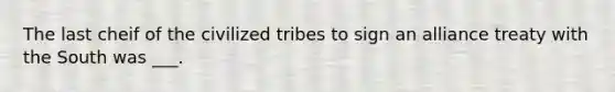 The last cheif of the civilized tribes to sign an alliance treaty with the South was ___.