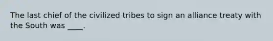 The last chief of the civilized tribes to sign an alliance treaty with the South was ____.