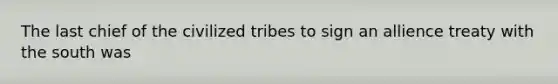 The last chief of the civilized tribes to sign an allience treaty with the south was