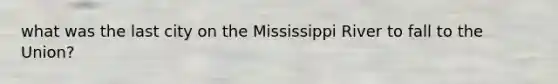 what was the last city on the Mississippi River to fall to the Union?