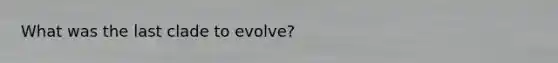 What was the last clade to evolve?