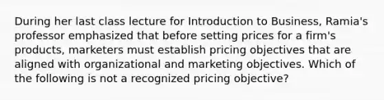 During her last class lecture for Introduction to Business, Ramia's professor emphasized that before setting prices for a firm's products, marketers must establish pricing objectives that are aligned with organizational and marketing objectives. Which of the following is not a recognized pricing objective?