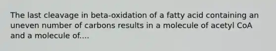 The last cleavage in beta-oxidation of a fatty acid containing an uneven number of carbons results in a molecule of acetyl CoA and a molecule of....