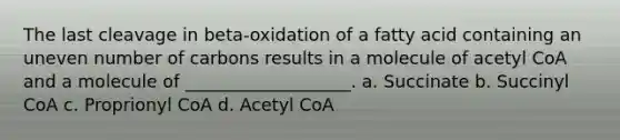 The last cleavage in beta-oxidation of a fatty acid containing an uneven number of carbons results in a molecule of acetyl CoA and a molecule of ___________________. a. Succinate b. Succinyl CoA c. Proprionyl CoA d. Acetyl CoA