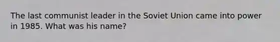 The last communist leader in the Soviet Union came into power in 1985. What was his name?