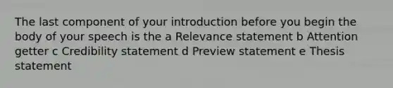 The last component of your introduction before you begin the body of your speech is the a Relevance statement b Attention getter c Credibility statement d Preview statement e Thesis statement