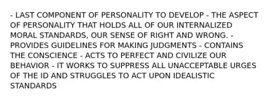 - LAST COMPONENT OF PERSONALITY TO DEVELOP - THE ASPECT OF PERSONALITY THAT HOLDS ALL OF OUR INTERNALIZED MORAL STANDARDS, OUR SENSE OF RIGHT AND WRONG. - PROVIDES GUIDELINES FOR MAKING JUDGMENTS - CONTAINS THE CONSCIENCE - ACTS TO PERFECT AND CIVILIZE OUR BEHAVIOR - IT WORKS TO SUPPRESS ALL UNACCEPTABLE URGES OF THE ID AND STRUGGLES TO ACT UPON IDEALISTIC STANDARDS