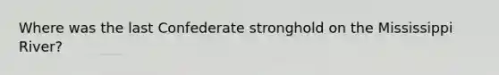 Where was the last Confederate stronghold on the Mississippi River?