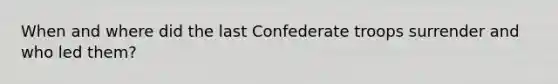 When and where did the last Confederate troops surrender and who led them?