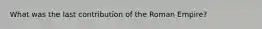 What was the last contribution of the Roman Empire?